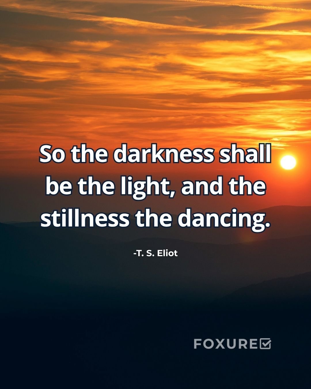 So the darkness shall be the light, and the stillness the dancing - T. S. Eliot