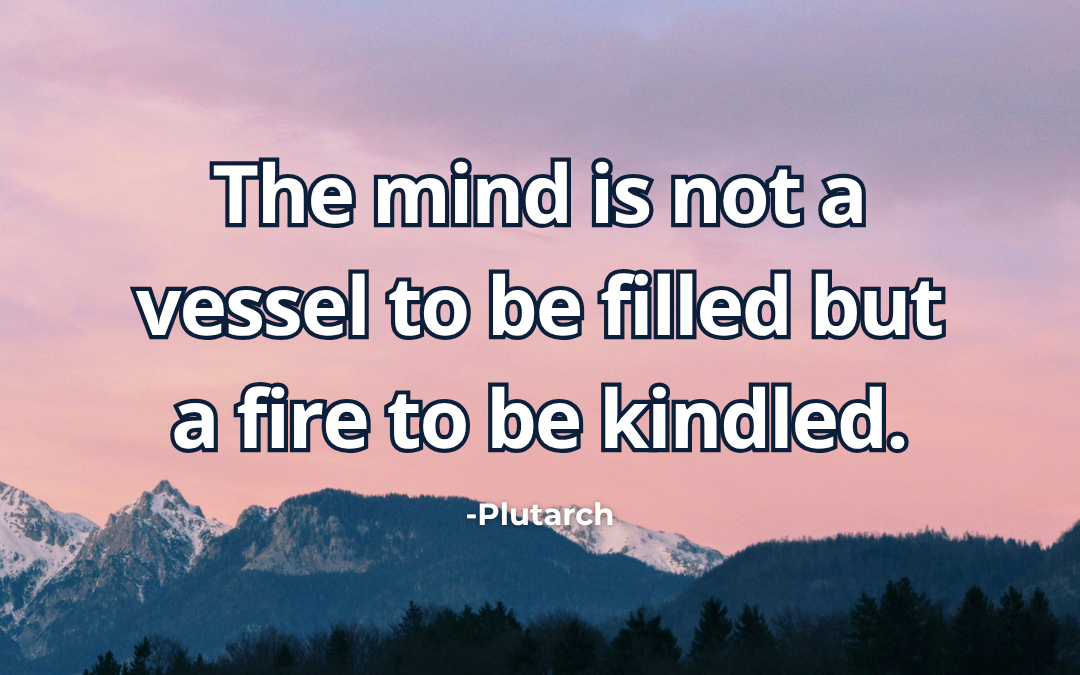The mind is not a vessel to be filled but a fire to be kindled – Plutarch