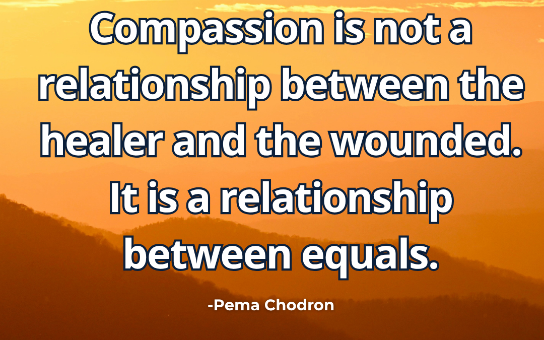 Compassion is not a relationship between the healer and the wounded. It is a relationship between equals – Pema Chodron