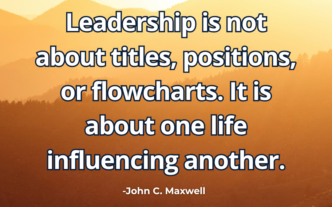 Leadership is not about titles, positions, or flowcharts. It is about one life influencing another – John C. Maxwell