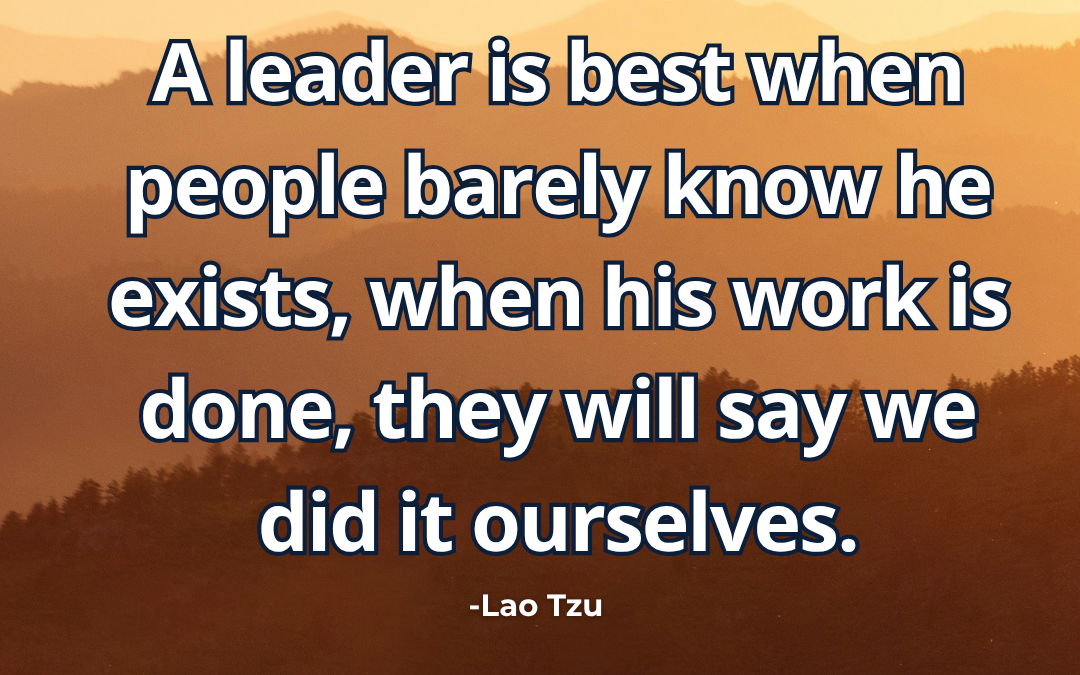 A leader is best when people barely know he exists, when his work is done, they will say we did it ourselves – Lao Tzu