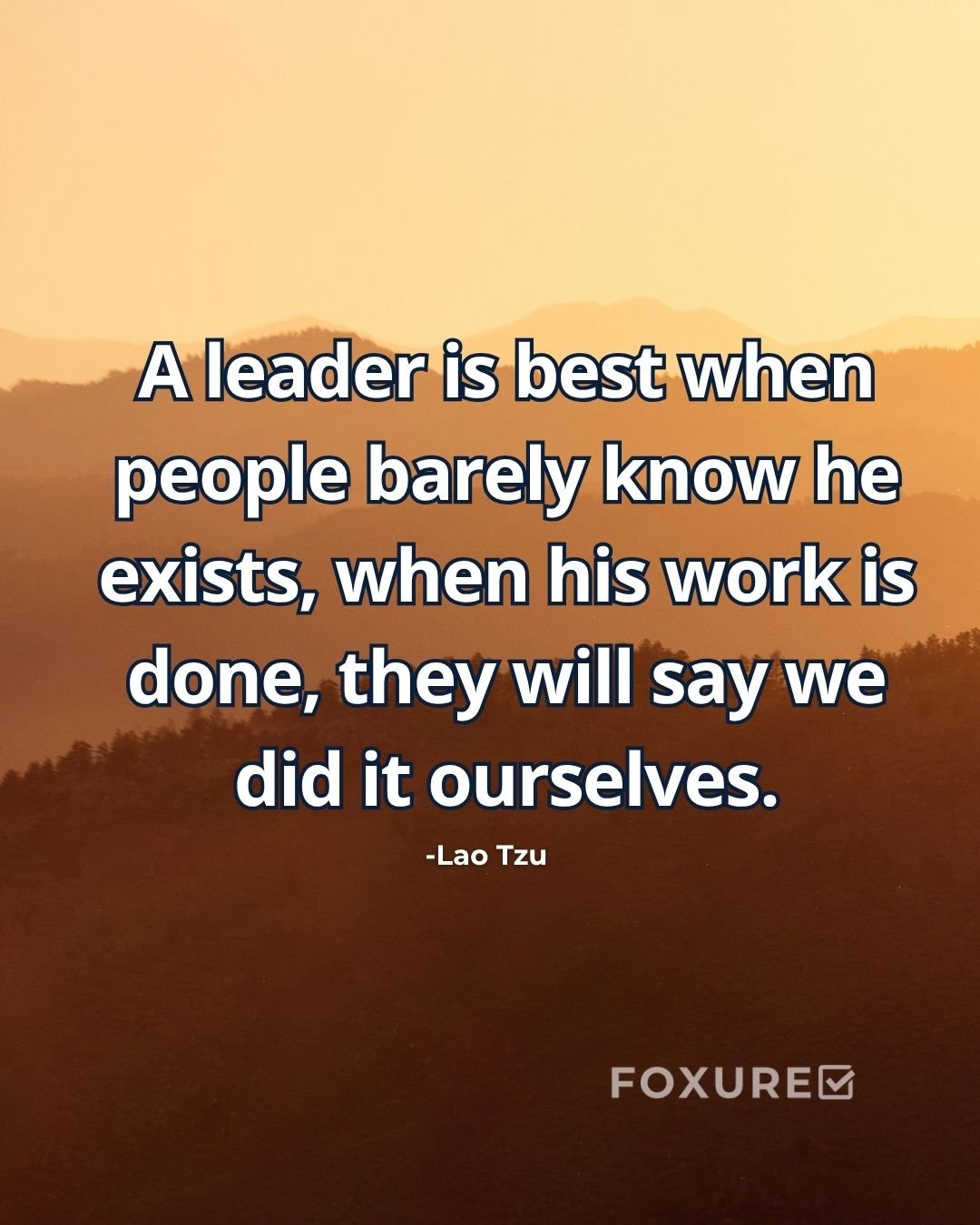 A leader is best when people barely know he exists, when his work is done, they will say we did it ourselves - Lao Tzu