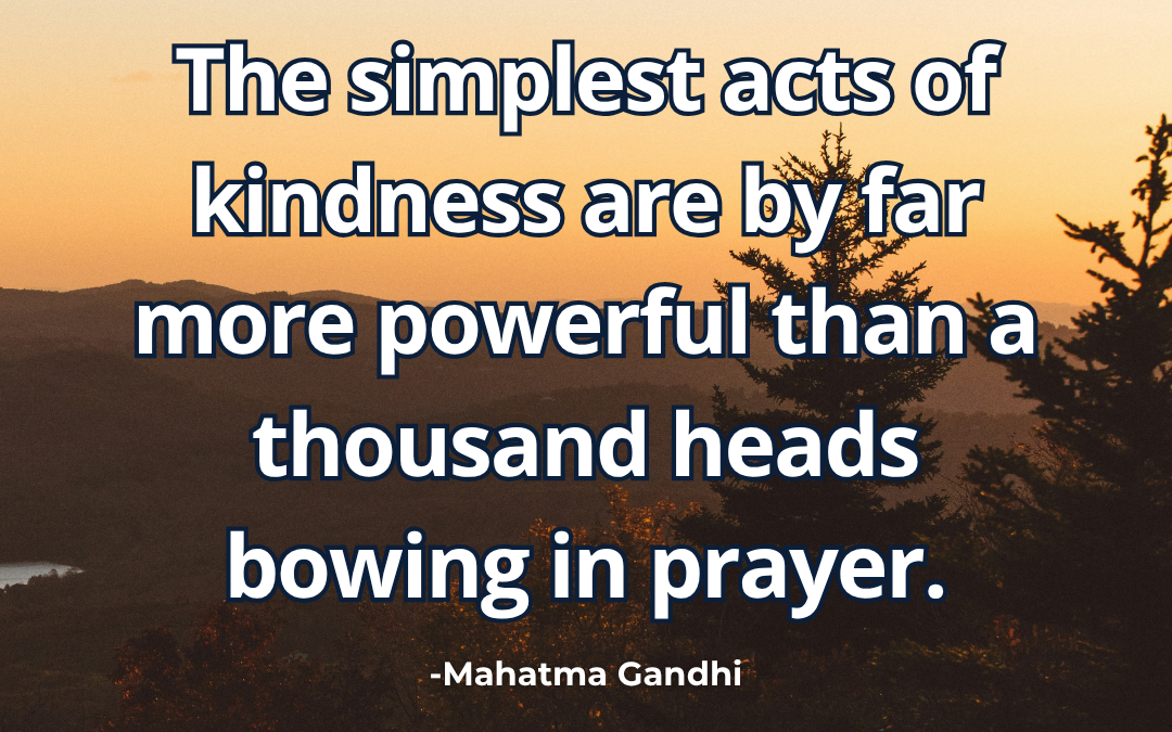 The simplest acts of kindness are by far more powerful than a thousand heads bowing in prayer – Mahatma Gandhi