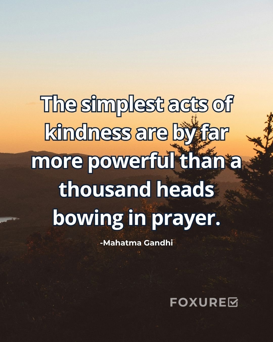 The simplest acts of kindness are by far more powerful than a thousand heads bowing in prayer - Mahatma Gandhi