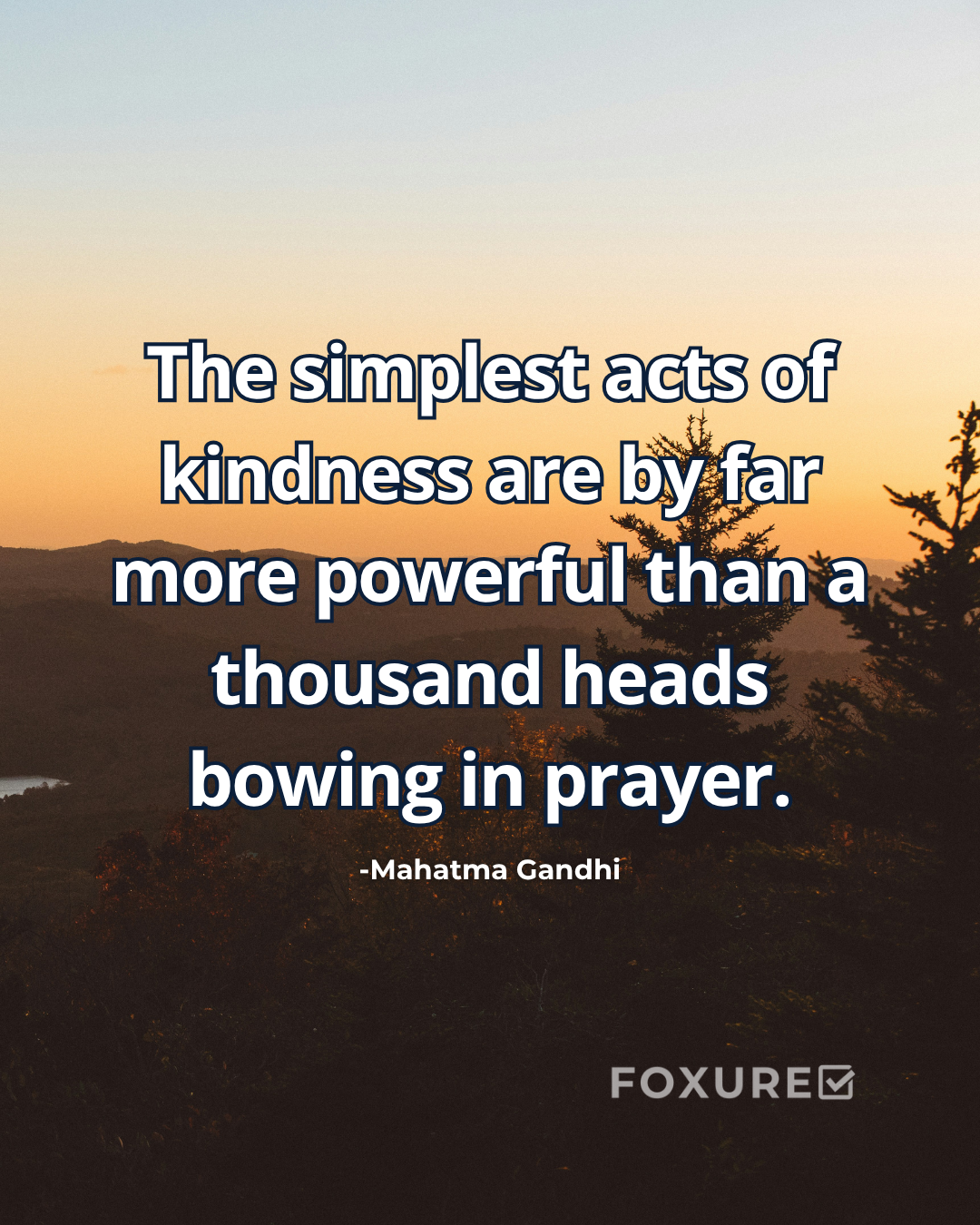 The simplest acts of kindness are by far more powerful than a thousand heads bowing in prayer - Mahatma Gandhi