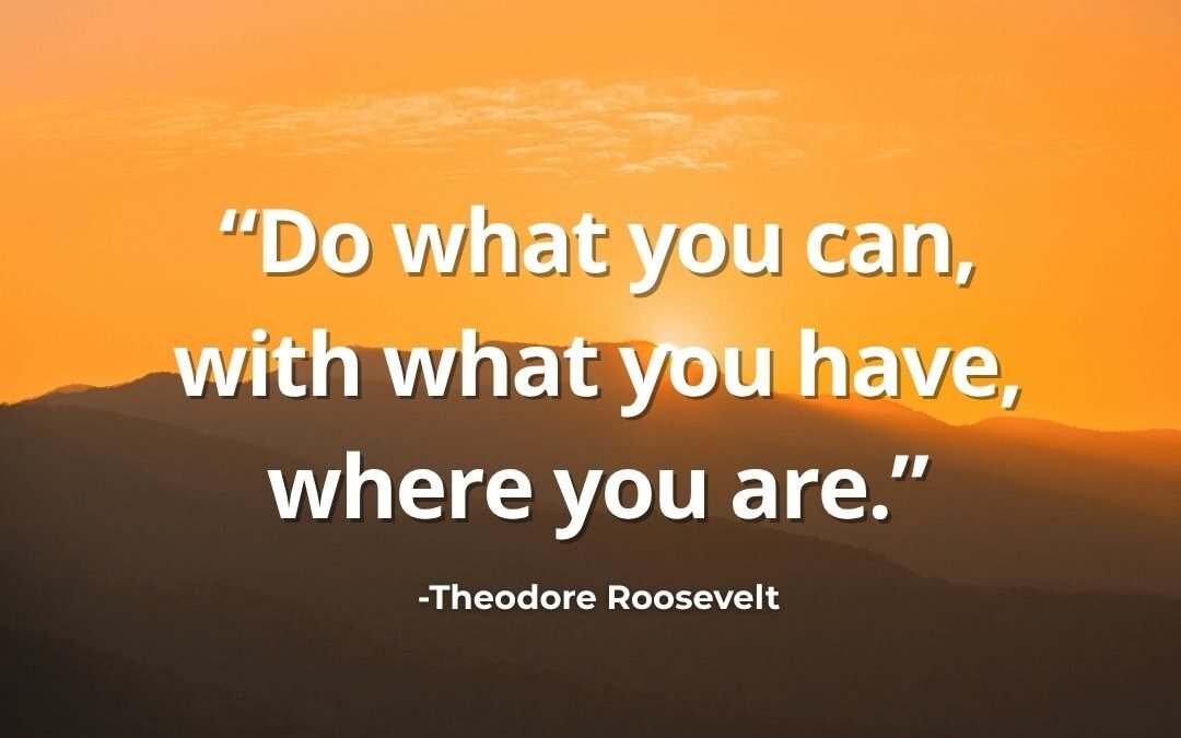 Do What You Can, With What You Have, Where You Are – Theodore Roosevelt
