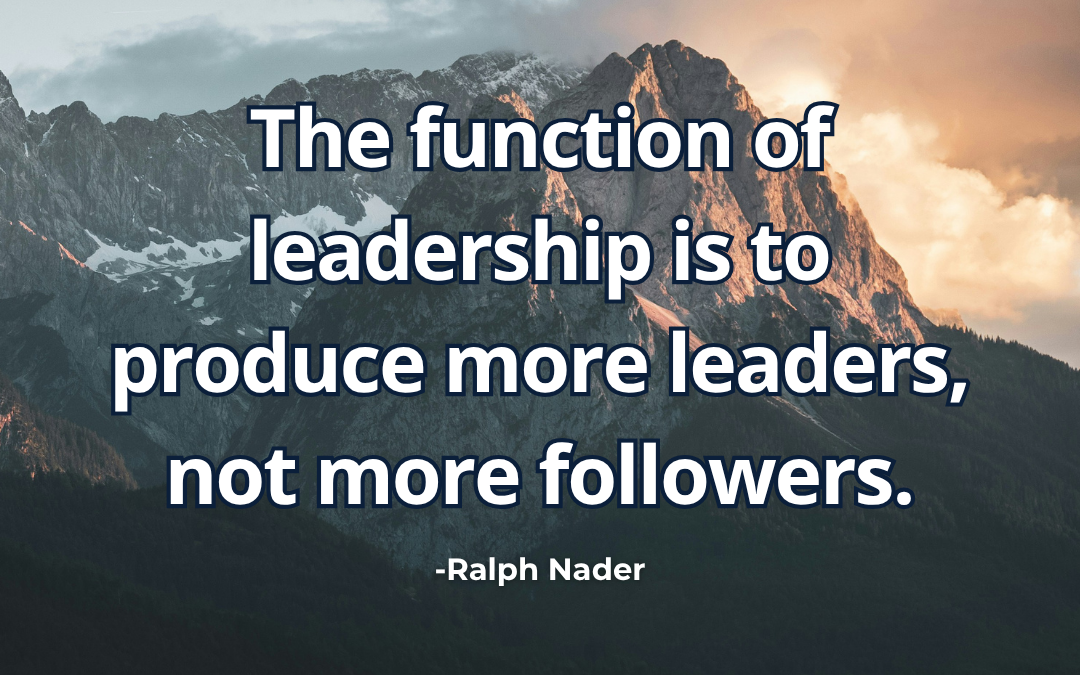 The function of leadership is to produce more leaders, not more followers – Ralph Nader