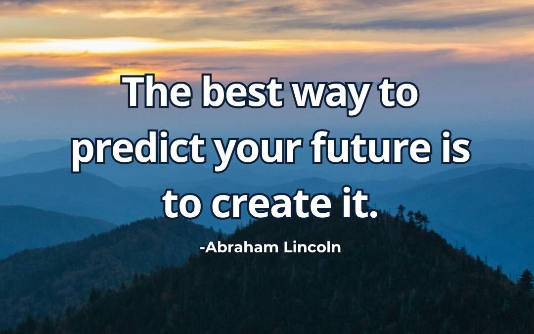 The best way to predict your future is to create it. – Abraham Lincoln