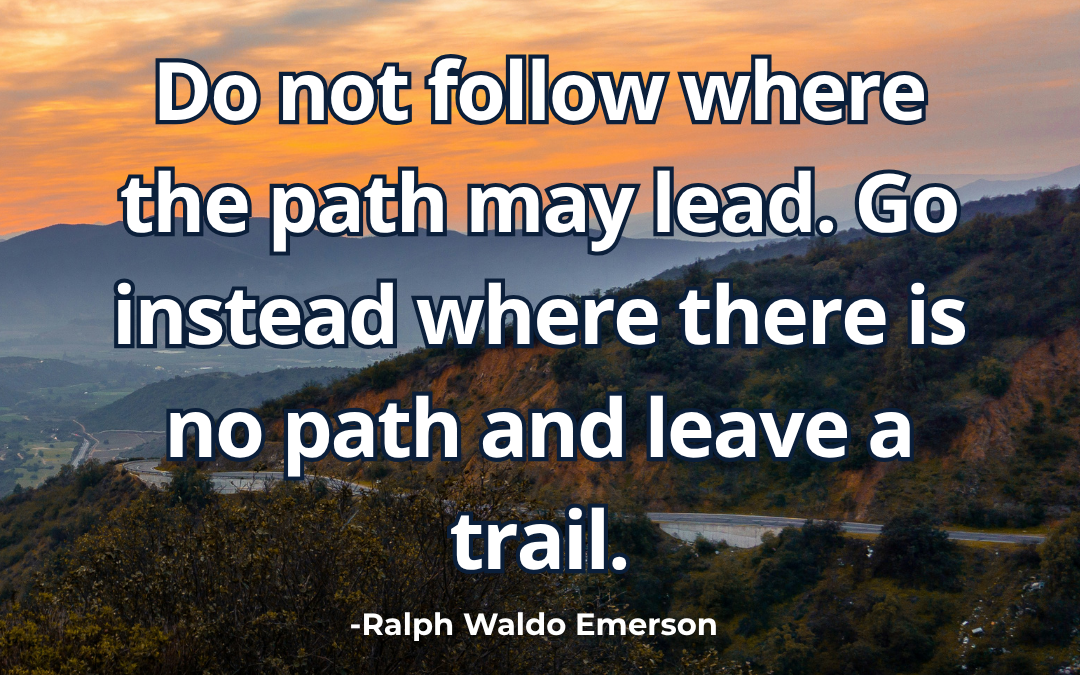 Do not follow where the path may lead. Go instead where there is no path and leave a trail – Ralph Waldo Emerson