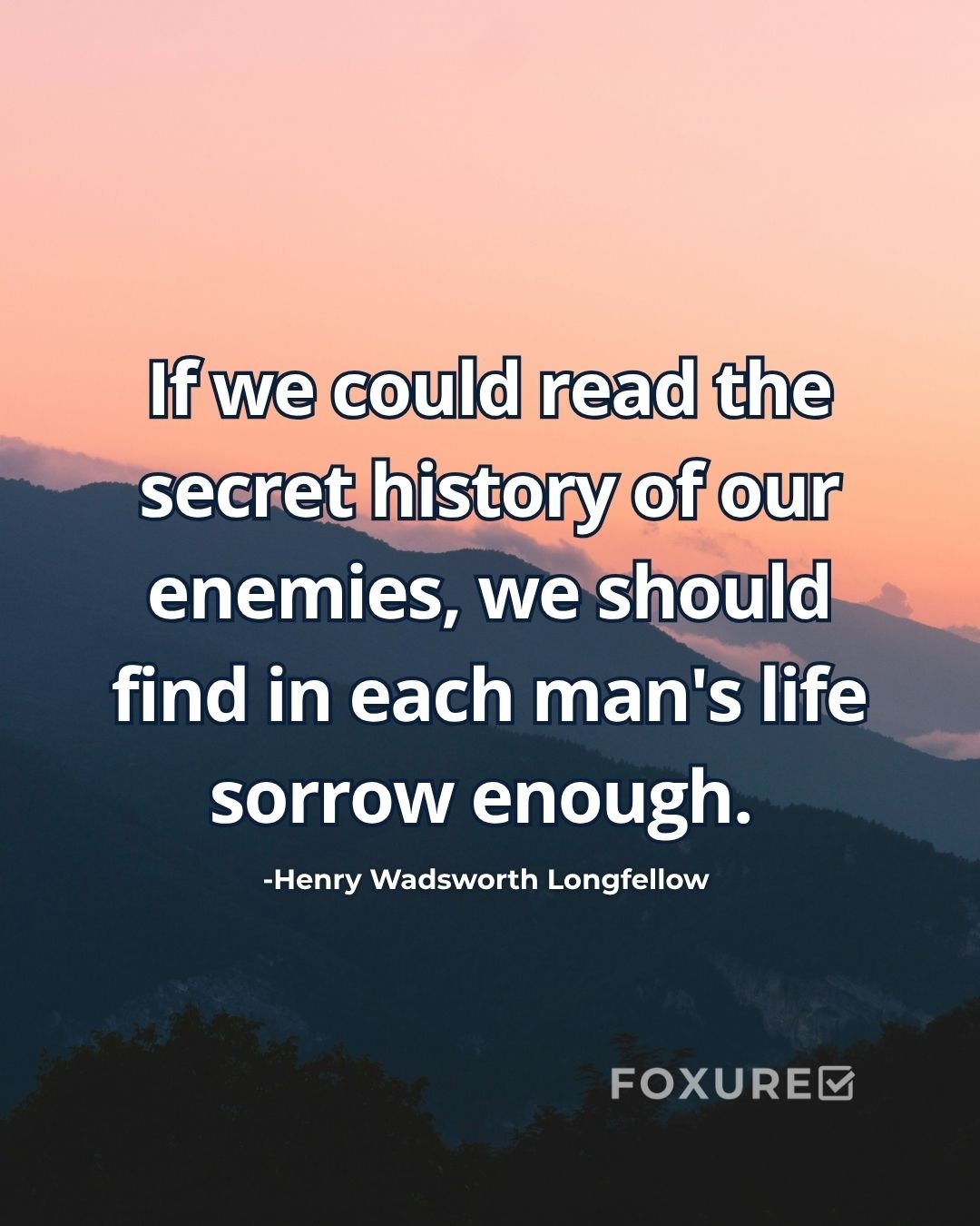 If we could read the secret history of our enemies, we should find in each man's life sorrow enough - Henry Wadsworth Longfellow