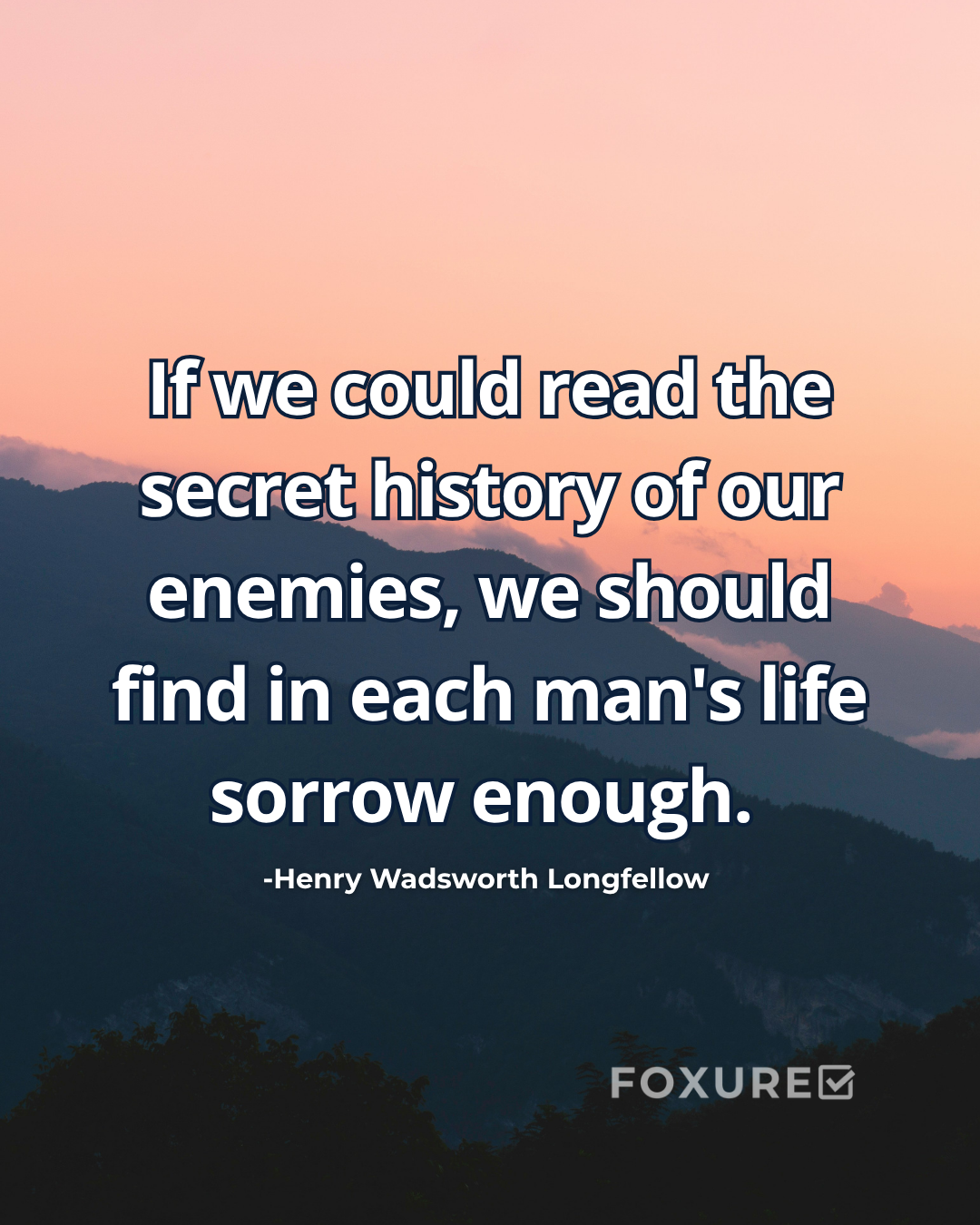 If we could read the secret history of our enemies, we should find in each man's life sorrow enough - Henry Wadsworth Longfellow