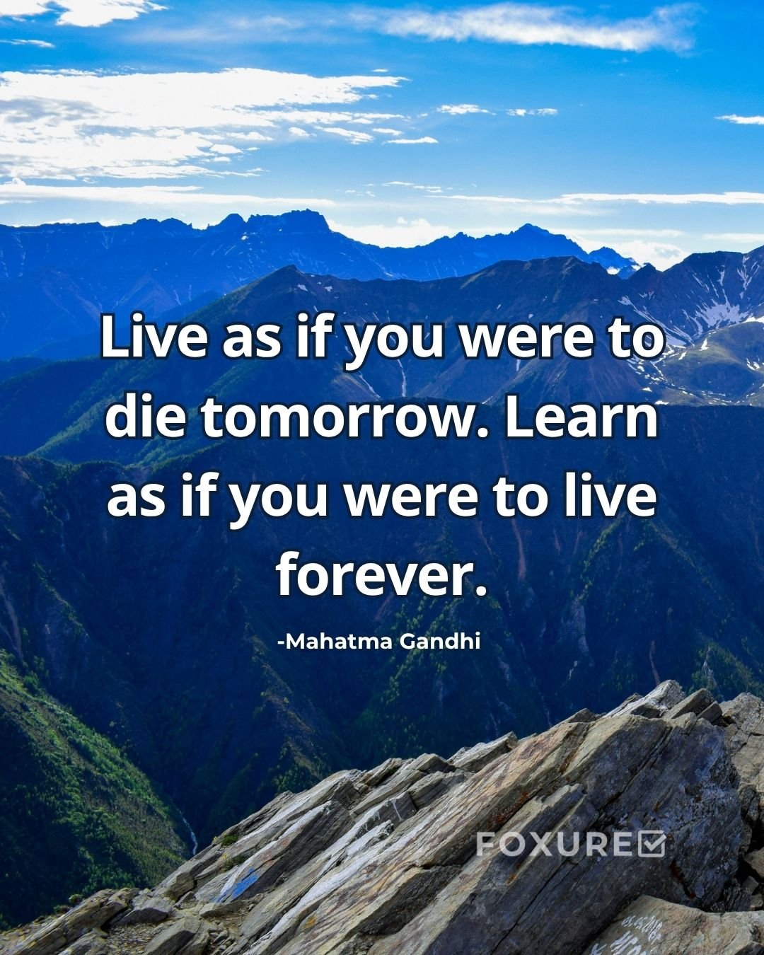 Live as if you were to die tomorrow. Learn as if you were to live forever - Mahatma Gandhi