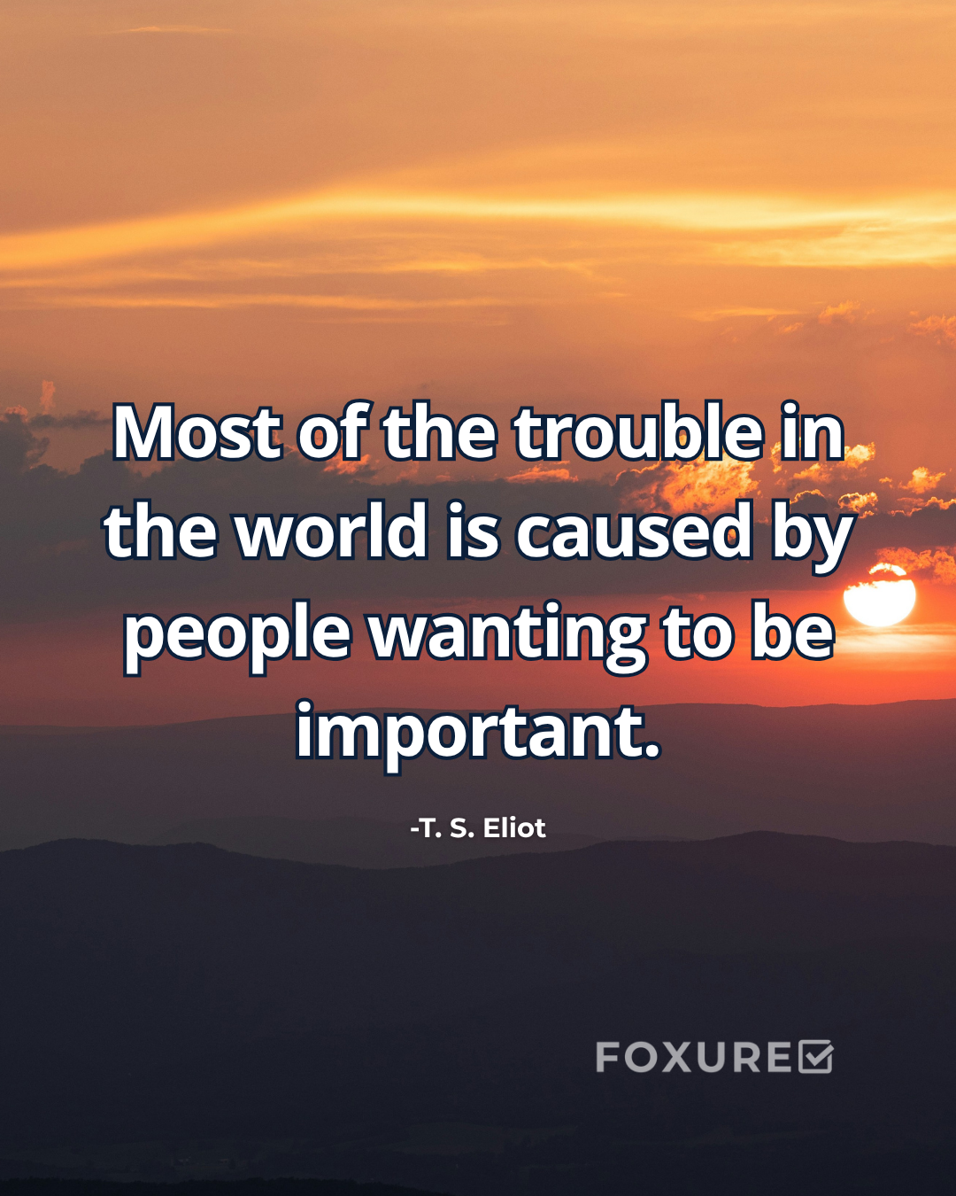 Most of the trouble in the world is caused by people wanting to be important - T. S. Eliot