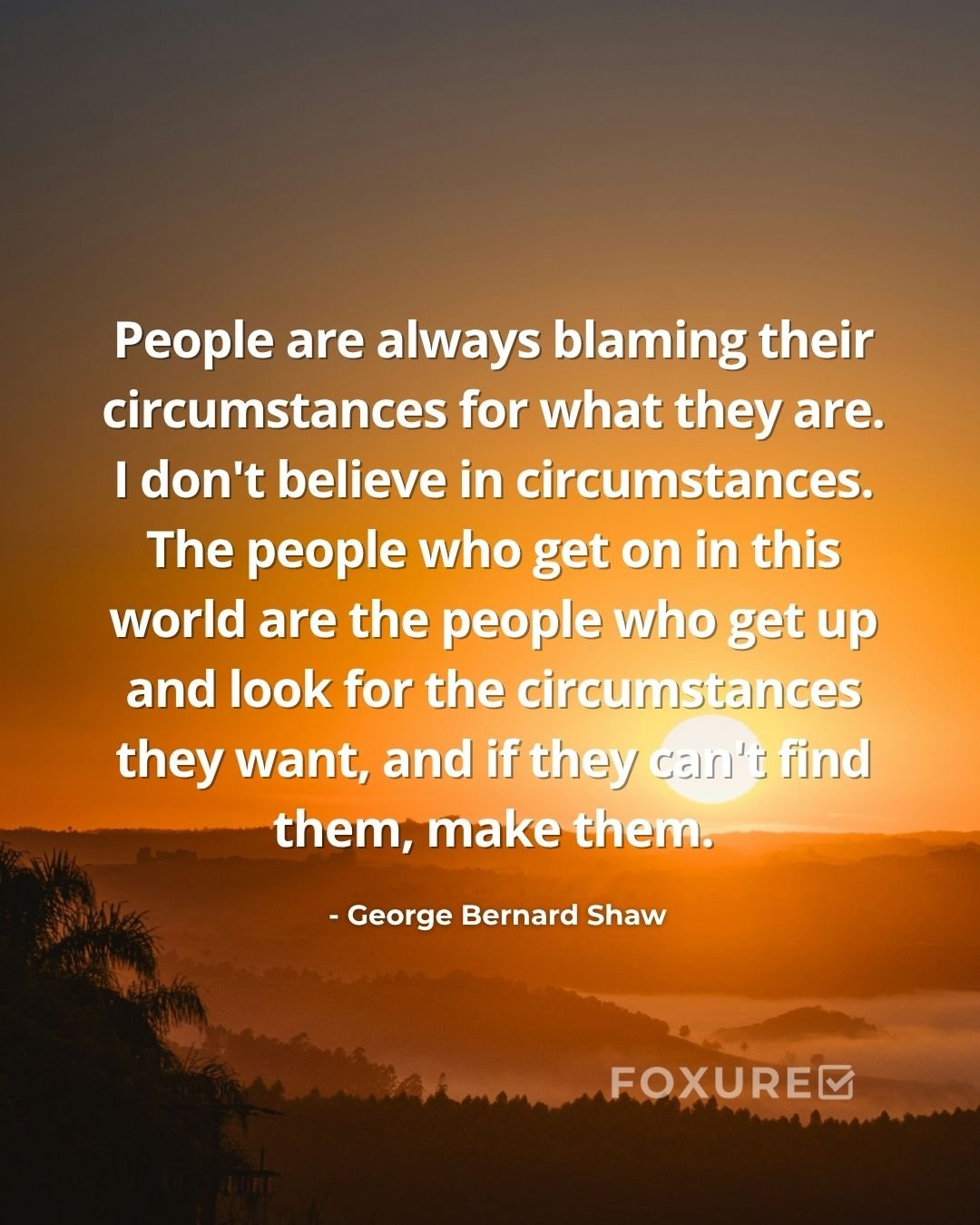 People are always blaming their circumstances for what they are. I don't believe in circumstances. The people who get on in this world are the people who get up and look for the circumstances they want, and if they can't find them, make them - George Bernard Shaw